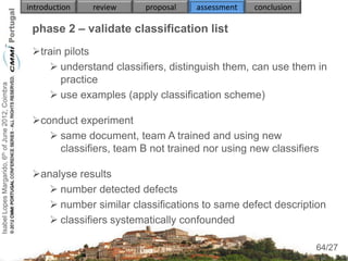 introduction   review    proposal   assessment   conclusion

                                                     phase 2 – validate classification list
                                                     train pilots
                                                         understand classifiers, distinguish them, can use them in
                                                           practice
Isabel Lopes Margarido, 6th of June 2012, Coimbra




                                                         use examples (apply classification scheme)

                                                     conduct experiment
                                                         same document, team A trained and using new
                                                          classifiers, team B not trained nor using new classifiers

                                                     analyse results
                                                         number detected defects
                                                         number similar classifications to same defect description
                                                         classifiers systematically confounded
                                                                                                                      64
                                                                                                                  64/27
 