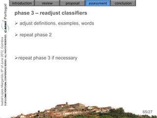 introduction   review   proposal   assessment   conclusion

                                                     phase 3 – readjust classifiers
                                                      adjust definitions, examples, words

                                                      repeat phase 2
Isabel Lopes Margarido, 6th of June 2012, Coimbra




                                                     repeat phase 3 if necessary




                                                                                                                  65
                                                                                                                 65/27
 
