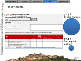 introduction   review   proposal   assessment   conclusion

                                                     experiments

                                                                                                         group A:
                                                                                                         19 MSc students
Isabel Lopes Margarido, 6th of June 2012, Coimbra




                                                                                                         group B:
                                                                                                         6 undergrad
                                                                                                         students



                                                                                                                   66
                                                                                                                  66/27
 