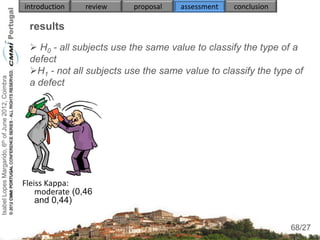 introduction    review   proposal   assessment   conclusion

                                                     results
                                                      H0 - all subjects use the same value to classify the type of a
                                                     defect
                                                     H1 - not all subjects use the same value to classify the type of
Isabel Lopes Margarido, 6th of June 2012, Coimbra




                                                     a defect




                                                    Fleiss Kappa:
                                                        moderate (0,46
                                                        and 0,44)

                                                                                                                    68
                                                                                                                   68/27
 