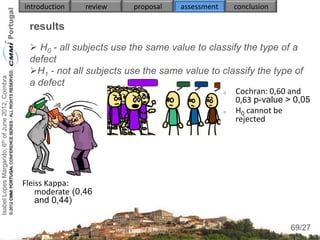 introduction    review   proposal   assessment       conclusion

                                                     results
                                                      H0 - all subjects use the same value to classify the type of a
                                                     defect
                                                     H1 - not all subjects use the same value to classify the type of
Isabel Lopes Margarido, 6th of June 2012, Coimbra




                                                     a defect
                                                                                                        Cochran: 0,60 and
                                                                                                         0,63 p-value > 0,05
                                                                                                        H0 cannot be
                                                                                                         rejected




                                                    Fleiss Kappa:
                                                        moderate (0,46
                                                        and 0,44)

                                                                                                                        69
                                                                                                                       69/27
 