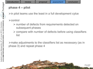 introduction   review    proposal   assessment   conclusion

                                                     phase 4 – pilot
                                                     in pilot teams use the least in a full development cylce

                                                     control
Isabel Lopes Margarido, 6th of June 2012, Coimbra




                                                         number of defects from requirements detected on
                                                          subsequent phases
                                                         compare with number of defects before using classifiers
                                                          list

                                                     make adjustments to the classifiers list as necessary (as in
                                                     phase 3) and repeat phase 4




                                                                                                                     71
                                                                                                                  71/27
 