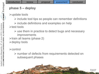 introduction   review   proposal   assessment   conclusion

                                                     phase 5 – deploy
                                                     update tools
                                                         include tool tips so people can remember definitions
                                                         include definitions and examples on help
Isabel Lopes Margarido, 6th of June 2012, Coimbra




                                                     test tools
                                                         use them in practice to detect bugs and necessary
                                                           improvements
                                                     train all teams (phase 2)
                                                     deploy tools

                                                     control
                                                         number of defects from requirements detected on
                                                          subsequent phases


                                                                                                                  72
                                                                                                                 72/27
 
