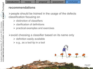introduction     review        proposal   assessment   conclusion

                                                     recommendations
                                                     people should be trained in the usage of the defects
                                                     classification focusing on
                                                           distinction of classifiers
Isabel Lopes Margarido, 6th of June 2012, Coimbra




                                                           clarification of definitions
                                                           practical examples and exercises

                                                     avoid choosing a classifier based on its name only
                                                           definition easily available
                                                           e.g., as a tool tip in a tool




                                                                                                                         73
                                                                                                                        73/27
 