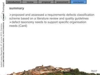 introduction   review   proposal   assessment   conclusion

                                                     summary
                                                     proposed and assessed a requirements defects classification
                                                     scheme based on a literature review and quality guidelines
                                                     defect taxonomy needs to support specific organisation
Isabel Lopes Margarido, 6th of June 2012, Coimbra




                                                     needs (Card)
                                                     

                                                     
                                                          
                                                          
                                                          
                                                     
                                                     
                                                          
                                                          
                                                                                                                  76
                                                                                                                 76/27
 