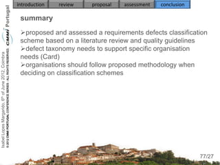 introduction   review   proposal   assessment   conclusion

                                                     summary
                                                     proposed and assessed a requirements defects classification
                                                     scheme based on a literature review and quality guidelines
                                                     defect taxonomy needs to support specific organisation
Isabel Lopes Margarido, 6th of June 2012, Coimbra




                                                     needs (Card)
                                                     organisations should follow proposed methodology when
                                                     deciding on classification schemes
                                                     
                                                          
                                                          
                                                          
                                                     
                                                     
                                                          
                                                          
                                                                                                                  77
                                                                                                                 77/27
 