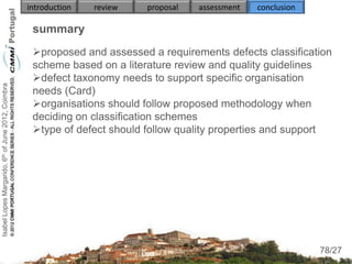 introduction   review   proposal   assessment   conclusion

                                                     summary
                                                     proposed and assessed a requirements defects classification
                                                     scheme based on a literature review and quality guidelines
                                                     defect taxonomy needs to support specific organisation
Isabel Lopes Margarido, 6th of June 2012, Coimbra




                                                     needs (Card)
                                                     organisations should follow proposed methodology when
                                                     deciding on classification schemes
                                                     type of defect should follow quality properties and support
                                                          
                                                          
                                                          
                                                     
                                                     
                                                          
                                                          
                                                                                                                  78
                                                                                                                 78/27
 