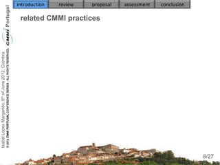 introduction   review   proposal   assessment   conclusion

                                                     related CMMI practices


                                                     
                                                          
Isabel Lopes Margarido, 6th of June 2012, Coimbra




                                                               
                                                     
                                                          
                                                          
                                                          
                                                          


                                                     

                                                                                                                  8
                                                                                                                 8/27
 