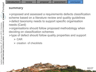 introduction    review      proposal   assessment   conclusion

                                                     summary
                                                     proposed and assessed a requirements defects classification
                                                     scheme based on a literature review and quality guidelines
                                                     defect taxonomy needs to support specific organisation
Isabel Lopes Margarido, 6th of June 2012, Coimbra




                                                     needs (Card)
                                                     organisations should follow proposed methodology when
                                                     deciding on classification schemes
                                                     type of defect should follow quality properties and support
                                                           CAR
                                                           creation of checklists
                                                          
                                                     
                                                     
                                                          
                                                          
                                                                                                                      80
                                                                                                                     80/27
 