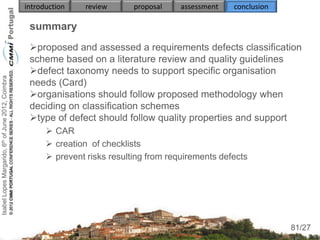introduction    review      proposal    assessment   conclusion

                                                     summary
                                                     proposed and assessed a requirements defects classification
                                                     scheme based on a literature review and quality guidelines
                                                     defect taxonomy needs to support specific organisation
Isabel Lopes Margarido, 6th of June 2012, Coimbra




                                                     needs (Card)
                                                     organisations should follow proposed methodology when
                                                     deciding on classification schemes
                                                     type of defect should follow quality properties and support
                                                           CAR
                                                           creation of checklists
                                                           prevent risks resulting from requirements defects
                                                     
                                                     
                                                          
                                                          
                                                                                                                       81
                                                                                                                      81/27
 