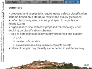 introduction    review      proposal    assessment   conclusion

                                                     summary
                                                     proposed and assessed a requirements defects classification
                                                     scheme based on a literature review and quality guidelines
                                                     defect taxonomy needs to support specific organisation
Isabel Lopes Margarido, 6th of June 2012, Coimbra




                                                     needs (Card)
                                                     organisations should follow proposed methodology when
                                                     deciding on classification schemes
                                                     type of defect should follow quality properties and support
                                                           CAR
                                                           creation of checklists
                                                           prevent risks resulting from requirements defects
                                                     different people may classify same defect in a different way
                                                     
                                                          
                                                          
                                                                                                                       82
                                                                                                                      82/27
 