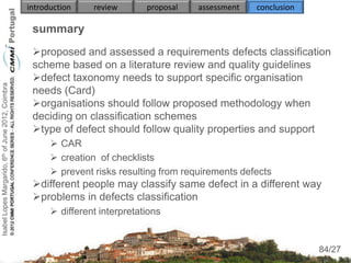 introduction    review       proposal   assessment   conclusion

                                                     summary
                                                     proposed and assessed a requirements defects classification
                                                     scheme based on a literature review and quality guidelines
                                                     defect taxonomy needs to support specific organisation
Isabel Lopes Margarido, 6th of June 2012, Coimbra




                                                     needs (Card)
                                                     organisations should follow proposed methodology when
                                                     deciding on classification schemes
                                                     type of defect should follow quality properties and support
                                                           CAR
                                                           creation of checklists
                                                           prevent risks resulting from requirements defects
                                                     different people may classify same defect in a different way
                                                     problems in defects classification
                                                           different interpretations
                                                          
                                                                                                                       84
                                                                                                                      84/27
 