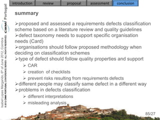 introduction    review       proposal   assessment   conclusion

                                                     summary
                                                     proposed and assessed a requirements defects classification
                                                     scheme based on a literature review and quality guidelines
                                                     defect taxonomy needs to support specific organisation
Isabel Lopes Margarido, 6th of June 2012, Coimbra




                                                     needs (Card)
                                                     organisations should follow proposed methodology when
                                                     deciding on classification schemes
                                                     type of defect should follow quality properties and support
                                                           CAR
                                                           creation of checklists
                                                           prevent risks resulting from requirements defects
                                                     different people may classify same defect in a different way
                                                     problems in defects classification
                                                           different interpretations
                                                           misleading analysis
                                                                                                                       85
                                                                                                                      85/27
 