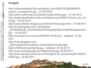 images
                                                    http://softwareandme.files.wordpress.com/2009/10/3260585819-
                                                    project_management.jpg – 21-04-2010
                                                    http://www.screenhog.com/sketch/LightbulbIdea.jpg – 21-04-2010
                                                    http://igraduatedwhatnow.files.wordpress.com/2009/11/thank_you_sm
                                                    all.jpg – 02-05-2010
Isabel Lopes Margarido, 6th of June 2012, Coimbra




                                                    http://cartoontester.blogspot.com/2010/01/big-bugs.html – 01-06-2011
                                                    http://4.bp.blogspot.com/_eCShgHga-
                                                    _g/TPA5KRac8_I/AAAAAAAAH3o/mgw0g75jOus/s400/disagreement.
                                                    jpg – 13-06-2011
                                                    http://chaospet.com/comics/2008-06-16-90.png – adapted, 13-06-
                                                    2011
                                                    http://3.bp.blogspot.com/-
                                                    _Z2dYcXxMmA/TbLat4c6i_I/AAAAAAAAAnk/KlLdgG-
                                                    dgtw/s1600/whereamigoing.jpg – adapted, 25-05-20111
                                                    http://www.veryhappypig.com/blog/results.jpg -06-06-2011
                                                    http://www.stampa.unibocconi.it/immagini/LA4_economiaq201006031
                                                    45905.jpg - 06-06-2011
                                                                                                                     87
                                                                                                                    87/27
 