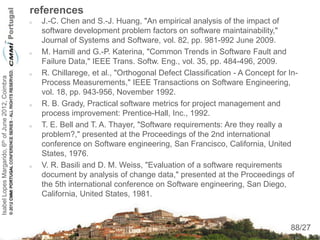 references
                                                       J.-C. Chen and S.-J. Huang, "An empirical analysis of the impact of
                                                        software development problem factors on software maintainability,"
                                                        Journal of Systems and Software, vol. 82, pp. 981-992 June 2009.
                                                       M. Hamill and G.-P. Katerina, "Common Trends in Software Fault and
                                                        Failure Data," IEEE Trans. Softw. Eng., vol. 35, pp. 484-496, 2009.
                                                       R. Chillarege, et al., "Orthogonal Defect Classification - A Concept for In-
Isabel Lopes Margarido, 6th of June 2012, Coimbra




                                                        Process Measurements," IEEE Transactions on Software Engineering,
                                                        vol. 18, pp. 943-956, November 1992.
                                                       R. B. Grady, Practical software metrics for project management and
                                                        process improvement: Prentice-Hall, Inc., 1992.
                                                       T. E. Bell and T. A. Thayer, "Software requirements: Are they really a
                                                        problem?," presented at the Proceedings of the 2nd international
                                                        conference on Software engineering, San Francisco, California, United
                                                        States, 1976.
                                                       V. R. Basili and D. M. Weiss, "Evaluation of a software requirements
                                                        document by analysis of change data," presented at the Proceedings of
                                                        the 5th international conference on Software engineering, San Diego,
                                                        California, United States, 1981.


                                                                                                                                   88
                                                                                                                                 88/27
 
