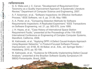 references
                                                       G. S. Walia and J. C. Carver, "Development of Requirement Error
                                                        Taxonomy as a Quality Improvement Approach: A Systematic Literature
                                                        Review," Department of Computer Science and Engineering, 2007.
                                                       A. F. Ackerman, et al., "Software Inspections: An Effective Verification
                                                        Process," IEEE Software, vol. 6, pp. 31-36, May 1989.
                                                       A. A. Porter, et al., "Comparing Detection Methods for Software
Isabel Lopes Margarido, 6th of June 2012, Coimbra




                                                        Requirements Inspections: A Replicated Experiment," IEEE Transactions
                                                        on Software Engineering, vol. 21, pp. 563-575, June 1995.
                                                       J. H. Hayes, et al., "Case History of International Space Station
                                                        Requirement Faults," presented at the Proceedings of the 11th IEEE
                                                        International Conference on Engineering of Complex Computer Systems,
                                                        Standford, California, 2006.
                                                       M. Kalinowski, et al., "Applying DPPI: A Defect Causal Analysis Approach
                                                        Using Bayesian Networks," in Product-Focused Software Process
                                                        Improvement. vol. 6156, M. Ali Babar, et al., Eds., ed: Springer Berlin /
                                                        Heidelberg, 2010, pp. 92-106.
                                                       M. Kalinowski, et al., "Guidance for Efficiently Implementing Defect Causal
                                                        Analysis," presented at the Brazilian Software Quality Symposium,VII
                                                        SBSQ Florianópolis, Brazil, 2008.
                                                                                                                                89
                                                                                                                               89/27
 