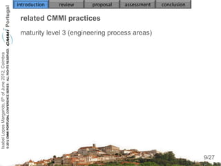introduction   review    proposal   assessment   conclusion

                                                     related CMMI practices
                                                     maturity level 3 (engineering process areas)
                                                     
                                                        
Isabel Lopes Margarido, 6th of June 2012, Coimbra




                                                            
                                                     
                                                        
                                                        
                                                        
                                                        


                                                     

                                                                                                                   9
                                                                                                                  9/27
 