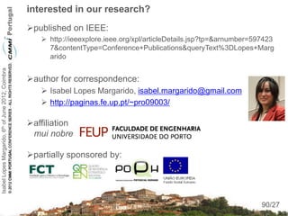 interested in our research?
                                                    published on IEEE:
                                                        http://ieeexplore.ieee.org/xpl/articleDetails.jsp?tp=&arnumber=597423
                                                         7&contentType=Conference+Publications&queryText%3DLopes+Marg
                                                         arido
Isabel Lopes Margarido, 6th of June 2012, Coimbra




                                                    author for correspondence:
                                                        Isabel Lopes Margarido, isabel.margarido@gmail.com
                                                        http://paginas.fe.up.pt/~pro09003/

                                                    affiliation
                                                     mui nobre

                                                    partially sponsored by:



                                                                                                                           90
                                                                                                                          90/27
 