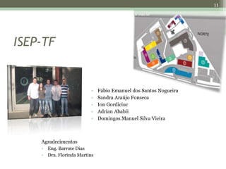 11




ISEP-TF


                          •   Fábio Emanuel dos Santos Nogueira
                          •   Sandra Araújo Fonseca
                          •   Ion Gordiciuc
                          •   Adrian Ababii
                          •   Domingos Manuel Silva Vieira



    Agradecimentos
    • Eng. Barrote Dias
    • Dra. Florinda Martins
 