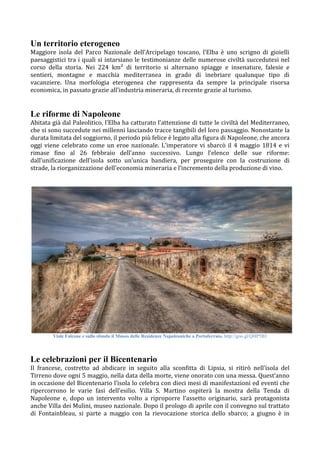 Un territorio eterogeneo
Maggiore isola del Parco Nazionale dell’Arcipelago toscano, l’Elba è uno scrigno di gioielli
paesaggistici tra i quali si intarsiano le testimonianze delle numerose civiltà succedutesi nel
corso della storia. Nei 224 km² di territorio si alternano spiagge e insenature, falesie e
sentieri, montagne e macchia mediterranea in grado di inebriare qualunque tipo di
vacanziere. Una morfologia eterogenea che rappresenta da sempre la principale risorsa
economica, in passato grazie all’industria mineraria, di recente grazie al turismo.
Le riforme di Napoleone
Abitata già dal Paleolitico, l’Elba ha catturato l’attenzione di tutte le civiltà del Mediterraneo,
che si sono succedute nei millenni lasciando tracce tangibili del loro passaggio. Nonostante la
durata limitata del soggiorno, il periodo più felice è legato alla figura di Napoleone, che ancora
oggi viene celebrato come un eroe nazionale. L’imperatore vi sbarcò il 4 maggio 1814 e vi
rimase fino al 26 febbraio dell’anno successivo. Lungo l’elenco delle sue riforme:
dall’unificazione dell’isola sotto un’unica bandiera, per proseguire con la costruzione di
strade, la riorganizzazione dell'economia mineraria e l’incremento della produzione di vino. 
Viale Falcone e sullo sfondo il Museo delle Residenze Napoleoniche a Portoferraio. http://goo.gl/QHP5B3
Le celebrazioni per il Bicentenario
Il francese, costretto ad abdicare in seguito alla sconfitta di Lipsia, si ritirò nell’isola del
Tirreno dove ogni 5 maggio, nella data della morte, viene onorato con una messa. Quest’anno
in occasione del Bicentenario l’isola lo celebra con dieci mesi di manifestazioni ed eventi che
ripercorrono le varie fasi dell’esilio. Villa S. Martino ospiterà la mostra della Tenda di
Napoleone e, dopo un intervento volto a riproporre l’assetto originario, sarà protagonista
anche Villa dei Mulini, museo nazionale. Dopo il prologo di aprile con il convegno sul trattato
di Fontainbleau, si parte a maggio con la rievocazione storica dello sbarco; a giugno è in
 