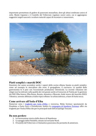 importante permettono di godere di panorami mozzafiato, dove gli abissi sembrano unirsi al
cielo. Monte Capanne e il Castello del Volterraio regalano scorci unici, cui si aggiungono
suggestivi angoli nascosti e sculture naturali capaci di incantare e rasserenare.
La spiaggia e l’isola di Paolina erano le preferite della sorella di Napoleone, da cui prendono il nome. http://goo.gl/MP0C5w
Piatti semplici e marchi DOC
Emozioni che sanno accendere anche i sapori della cucina elbana, basata su piatti semplici,
come ad esempio lo stoccafisso alla riese, il gurguglione, il cacciucco. La qualità della
gastronomia fa il paio con l’eccezionale produzione vitivinicola. La recente riduzione dei
vitigni non ha inficiato sulla qualità dei vini grazie anche al Consorzio di Tutela per la gestione
dei DOC Elba bianco, Elba Rosso, Rosato, Ansonica e Moscato. Gode invece del marchio DOCG
l'Aleatico, sovente abbinato al dolce tipico elbano: la schiacciabriaca, a base di frutta secca.
Come arrivare all’Isola d’Elba
Numerosi sono i traghetti per Isola d’Elba e viceversa, Moby fornisce spostamenti da
Piombino a Porto Cavo e Portoferraio. Inoltre la compagnia di bandiera Toremar offre sia
traghetti per l’Isola d’Elba che per le principali isole dell’arcipelago Toscano.
Da non perdere
1. La rievocazione storica dello sbarco di Napoleone.
2. La spiaggia della Paludella, situata sul versante Nord.
3. Il Castello del Volterraio e il fantastico panorama che permette di ammirare.
 