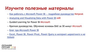 — Как работать с Microsoft Power BI — подробное руководство Netpeak
— Analyzing and Visualizing Data with Power BI edX
— Guided Learning for Power BI Microsoft
— Краткое руководство. Обучение основам DAX за 30 минут Microsoft
— Блог про Microsoft Power BI
— Excel, Power BI, Power Pivot, Power Query в интернет маркетинге и не
только
Изучите полезные материалы
 