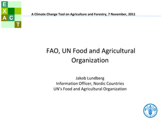 FAO, UN Food and Agricultural
Organization
Jakob Lundberg
Information Officer, Nordic Countries
UN’s Food and Agricultural Organization
A Climate Change Tool on Agriculture and Forestry, 7 November, 2011
 