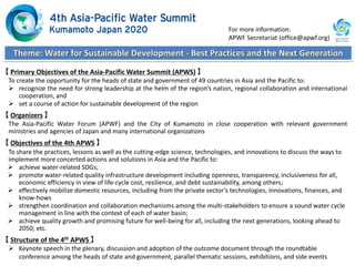 【 Primary Objectives of the Asia-Pacific Water Summit (APWS) 】
To create the opportunity for the heads of state and government of 49 countries in Asia and the Pacific to:
 recognize the need for strong leadership at the helm of the region’s nation, regional collaboration and international
cooperation, and
 set a course of action for sustainable development of the region
【 Organizers 】
The Asia-Pacific Water Forum (APWF) and the City of Kumamoto in close cooperation with relevant government
ministries and agencies of Japan and many international organizations
【 Objectives of the 4th APWS 】
To share the practices, lessons as well as the cutting-edge science, technologies, and innovations to discuss the ways to
implement more concerted actions and solutions in Asia and the Pacific to:
 achieve water-related SDGs;
 promote water-related quality infrastructure development including openness, transparency, inclusiveness for all,
economic efficiency in view of life-cycle cost, resilience, and debt sustainability, among others;
 effectively mobilize domestic resources, including from the private sector’s technologies, innovations, finances, and
know-hows
 strengthen coordination and collaboration mechanisms among the multi-stakeholders to ensure a sound water cycle
management in line with the context of each of water basin;
 achieve quality growth and promising future for well-being for all, including the next generations, looking ahead to
2050; etc.
【 Structure of the 4th APWS 】
 Keynote speech in the plenary, discussion and adoption of the outcome document through the roundtable
conference among the heads of state and government, parallel thematic sessions, exhibitions, and side events
For more information:
APWF Secretariat (office@apwf.org)
 