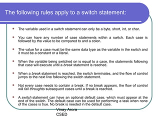 Vinay Arora
CSED
The following rules apply to a switch statement:
 The variable used in a switch statement can only be a byte, short, int, or char.
 You can have any number of case statements within a switch. Each case is
followed by the value to be compared to and a colon.
 The value for a case must be the same data type as the variable in the switch and
it must be a constant or a literal.
 When the variable being switched on is equal to a case, the statements following
that case will execute until a break statement is reached.
 When a break statement is reached, the switch terminates, and the flow of control
jumps to the next line following the switch statement.
 Not every case needs to contain a break. If no break appears, the flow of control
will fall throughto subsequent cases until a break is reached.
 A switch statement can have an optional default case, which must appear at the
end of the switch. The default case can be used for performing a task when none
of the cases is true. No break is needed in the default case.
 