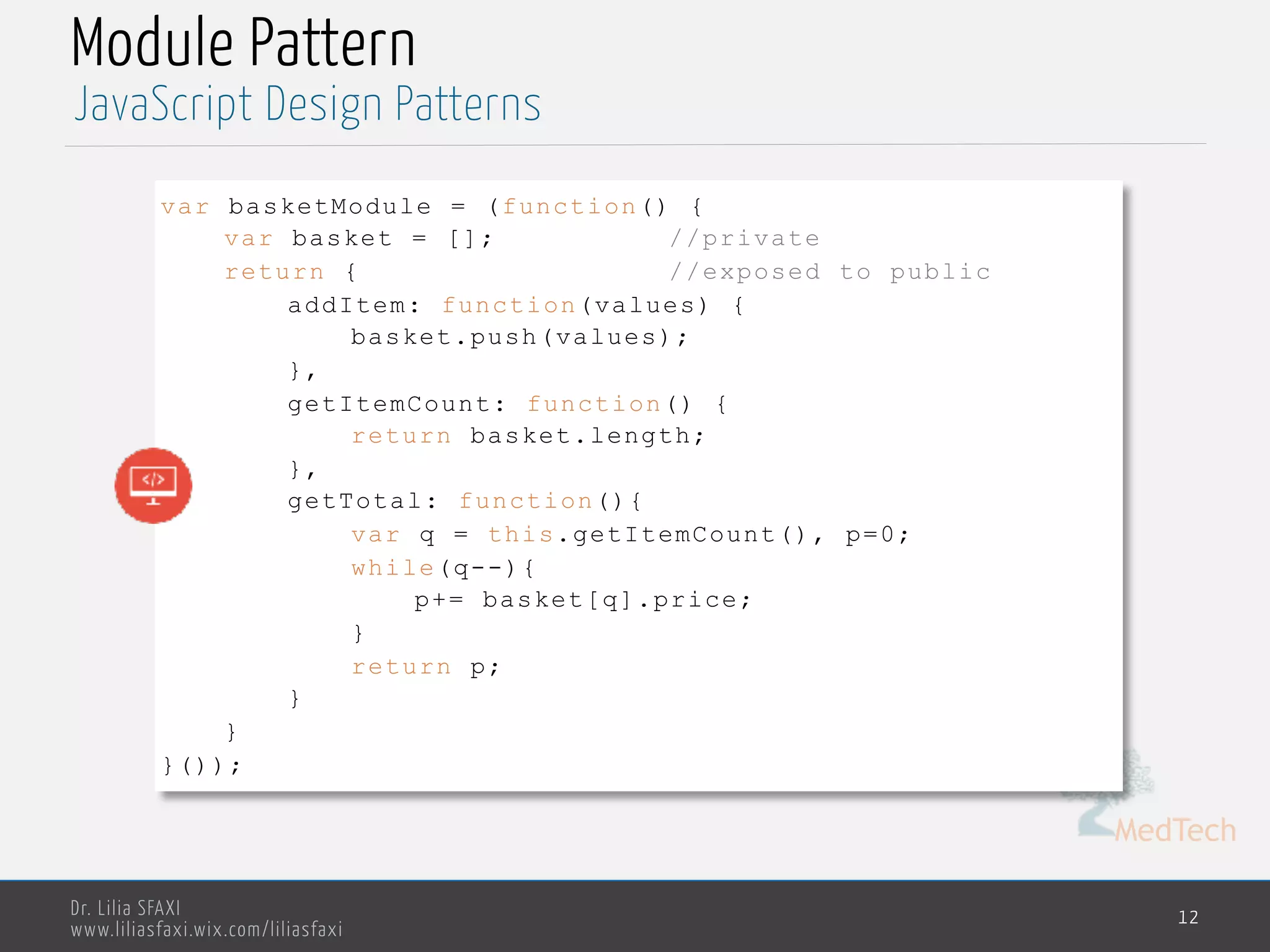MedTech
JavaScript Design Patterns
Dr. Lilia SFAXI
www.liliasfaxi.wix.com/liliasfaxi
Module Pattern
12
var basketModule = (function() {
var basket = []; //private
return { //exposed to public
addItem: function(values) {
basket.push(values);
},
getItemCount: function() {
return basket.length;
},
getTotal: function(){
var q = this.getItemCount(), p=0;
while(q--){
p+= basket[q].price;
}
return p;
}
}
}());
 