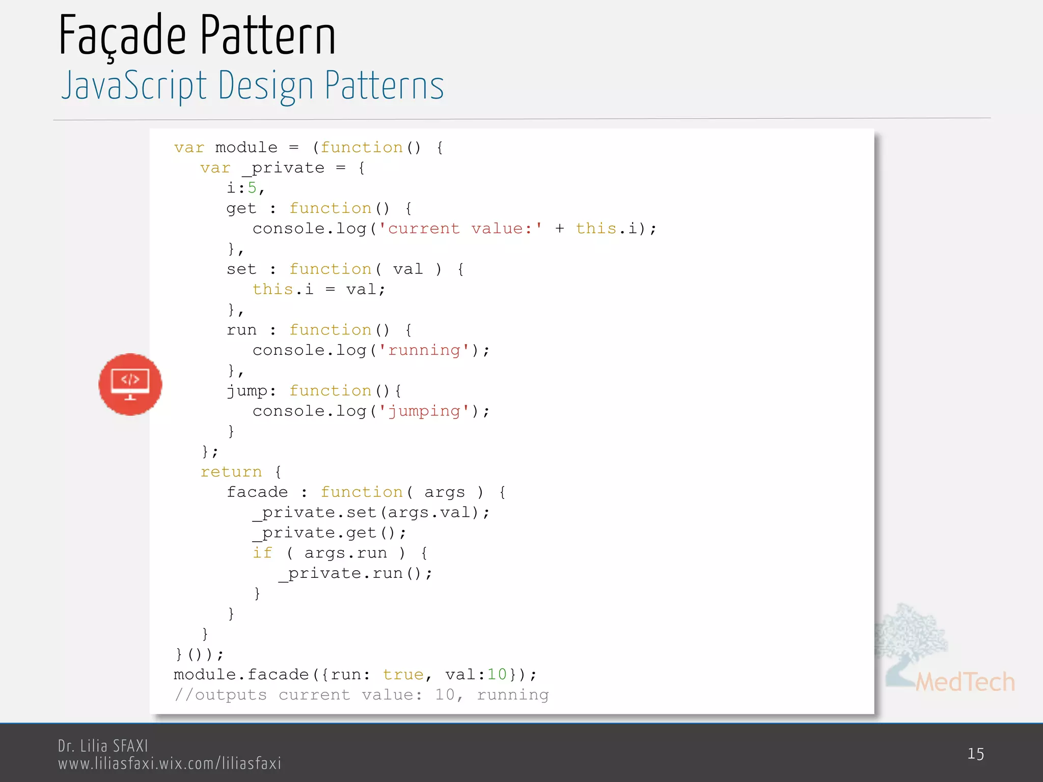 MedTech
Dr. Lilia SFAXI
www.liliasfaxi.wix.com/liliasfaxi
Façade Pattern
15
JavaScript Design Patterns
var module = (function() {
var _private = {
i:5,
get : function() {
console.log('current value:' + this.i);
},
set : function( val ) {
this.i = val;
},
run : function() {
console.log('running');
},
jump: function(){
console.log('jumping');
}
};
return {
facade : function( args ) {
_private.set(args.val);
_private.get();
if ( args.run ) {
_private.run();
}
}
}
}());
module.facade({run: true, val:10});
//outputs current value: 10, running
 