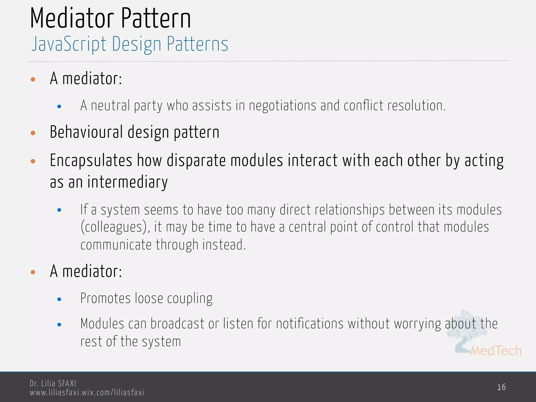 MedTech
Dr. Lilia SFAXI
www.liliasfaxi.wix.com/liliasfaxi
Mediator Pattern
• A mediator:
• A neutral party who assists in negotiations and conflict resolution.
• Behavioural design pattern
• Encapsulates how disparate modules interact with each other by acting
as an intermediary
• If a system seems to have too many direct relationships between its modules
(colleagues), it may be time to have a central point of control that modules
communicate through instead.
• A mediator:
• Promotes loose coupling
• Modules can broadcast or listen for notifications without worrying about the
rest of the system
16
JavaScript Design Patterns
 