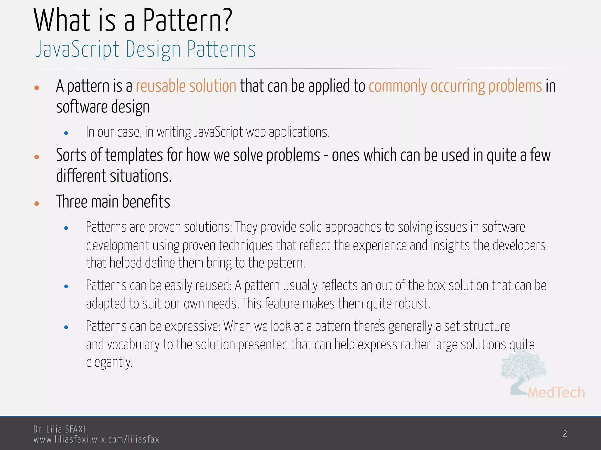 MedTech
Dr. Lilia SFAXI
www.liliasfaxi.wix.com/liliasfaxi
What is a Pattern?
• A pattern is a reusable solution that can be applied to commonly occurring problems in
software design
• In our case, in writing JavaScript web applications.
• Sorts of templates for how we solve problems - ones which can be used in quite a few
different situations.
• Three main benefits
• Patterns are proven solutions: They provide solid approaches to solving issues in software
development using proven techniques that reflect the experience and insights the developers
that helped define them bring to the pattern.
• Patterns can be easily reused: A pattern usually reflects an out of the box solution that can be
adapted to suit our own needs. This feature makes them quite robust.
• Patterns can be expressive: When we look at a pattern there’s generally a set structure
and vocabulary to the solution presented that can help express rather large solutions quite
elegantly.
2
JavaScript Design Patterns
 
