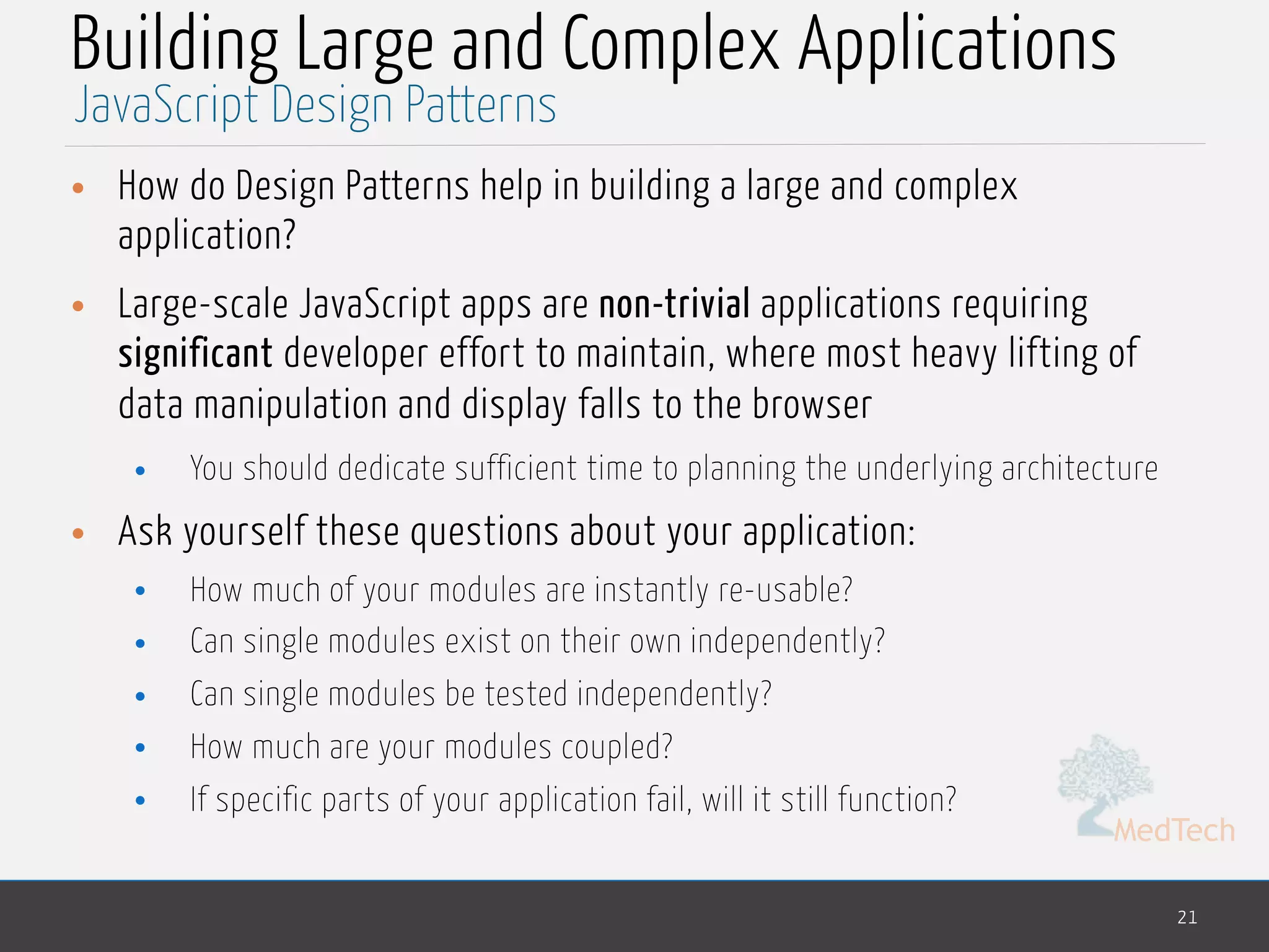 MedTech
Building Large and Complex Applications
• How do Design Patterns help in building a large and complex
application?
• Large-scale JavaScript apps are non-trivial applications requiring
significant developer effort to maintain, where most heavy lifting of
data manipulation and display falls to the browser
• You should dedicate sufficient time to planning the underlying architecture
• Ask yourself these questions about your application:
• How much of your modules are instantly re-usable?
• Can single modules exist on their own independently?
• Can single modules be tested independently?
• How much are your modules coupled?
• If specific parts of your application fail, will it still function?
21
JavaScript Design Patterns
 