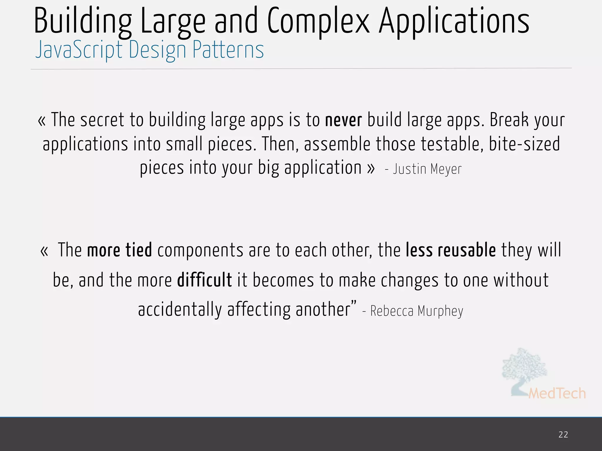 MedTech
Building Large and Complex Applications
« The secret to building large apps is to never build large apps. Break your
applications into small pieces. Then, assemble those testable, bite-sized
pieces into your big application » - Justin Meyer
«  The more tied components are to each other, the less reusable they will
be, and the more difficult it becomes to make changes to one without
accidentally affecting another” - Rebecca Murphey
22
JavaScript Design Patterns
 