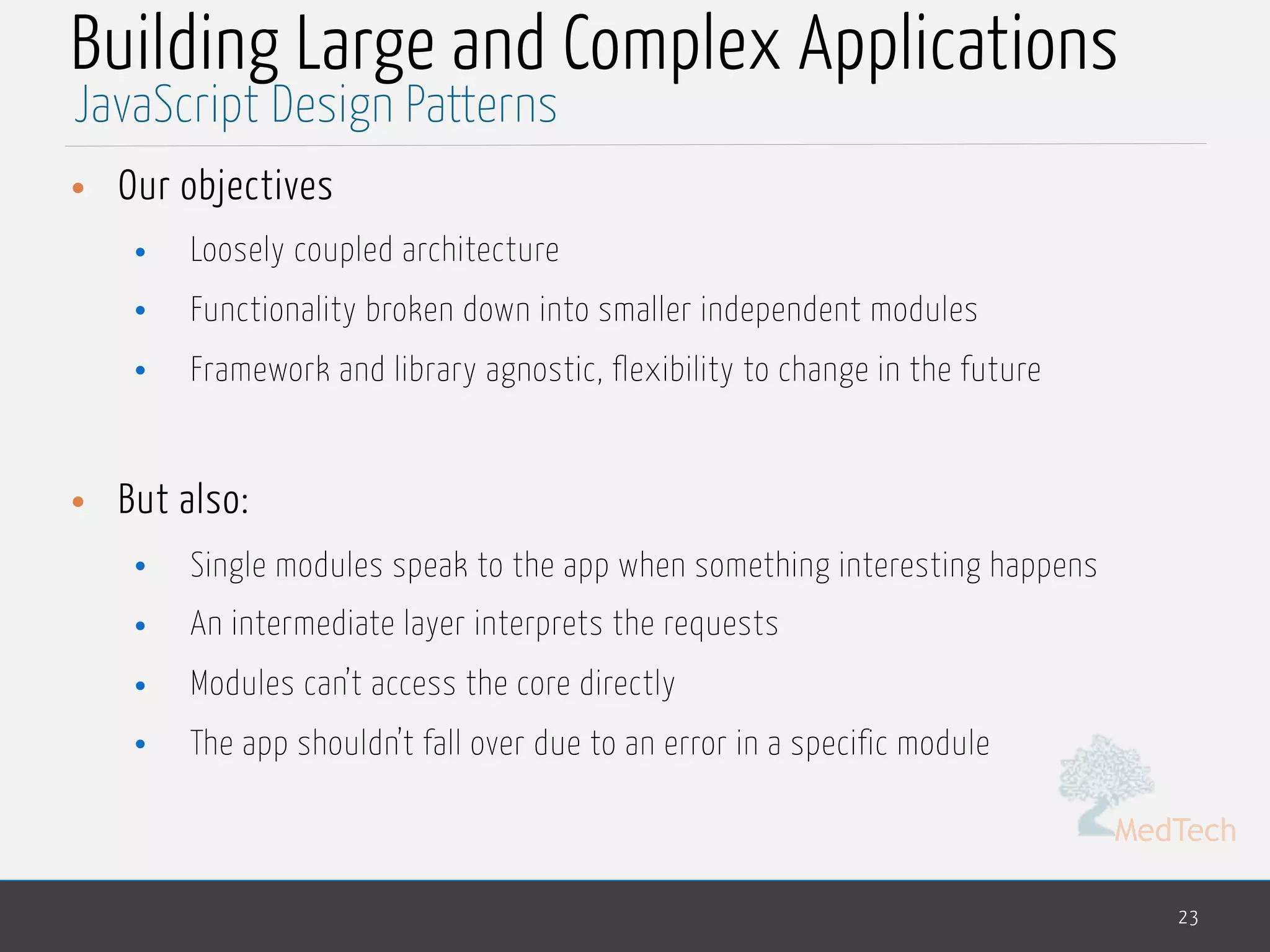 MedTech
Building Large and Complex Applications
• Our objectives
• Loosely coupled architecture
• Functionality broken down into smaller independent modules
• Framework and library agnostic, flexibility to change in the future
• But also:
• Single modules speak to the app when something interesting happens
• An intermediate layer interprets the requests
• Modules can’t access the core directly
• The app shouldn’t fall over due to an error in a specific module
23
JavaScript Design Patterns
 