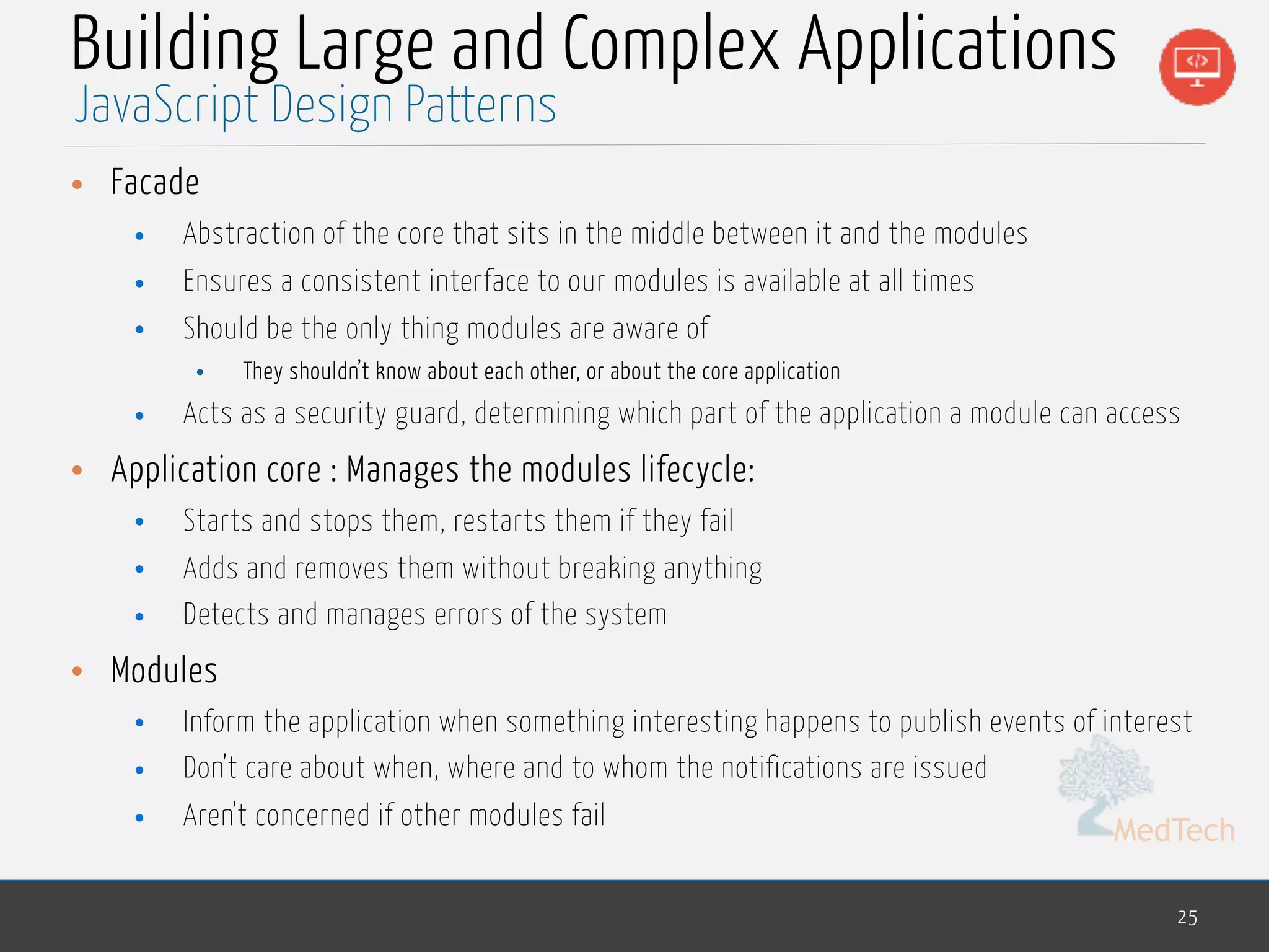 MedTech
Building Large and Complex Applications
• Facade
• Abstraction of the core that sits in the middle between it and the modules
• Ensures a consistent interface to our modules is available at all times
• Should be the only thing modules are aware of
• They shouldn’t know about each other, or about the core application
• Acts as a security guard, determining which part of the application a module can access
• Application core : Manages the modules lifecycle:
• Starts and stops them, restarts them if they fail
• Adds and removes them without breaking anything
• Detects and manages errors of the system
• Modules
• Inform the application when something interesting happens to publish events of interest
• Don’t care about when, where and to whom the notifications are issued
• Aren’t concerned if other modules fail
25
JavaScript Design Patterns
 