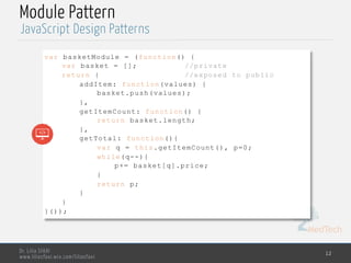 MedTech
JavaScript Design Patterns
Dr. Lilia SFAXI
www.liliasfaxi.wix.com/liliasfaxi
Module Pattern
12
var basketModule = (function() {
var basket = []; //private
return { //exposed to public
addItem: function(values) {
basket.push(values);
},
getItemCount: function() {
return basket.length;
},
getTotal: function(){
var q = this.getItemCount(), p=0;
while(q--){
p+= basket[q].price;
}
return p;
}
}
}());
 