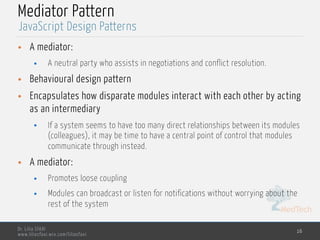 MedTech
Dr. Lilia SFAXI
www.liliasfaxi.wix.com/liliasfaxi
Mediator Pattern
• A mediator:
• A neutral party who assists in negotiations and conflict resolution.
• Behavioural design pattern
• Encapsulates how disparate modules interact with each other by acting
as an intermediary
• If a system seems to have too many direct relationships between its modules
(colleagues), it may be time to have a central point of control that modules
communicate through instead.
• A mediator:
• Promotes loose coupling
• Modules can broadcast or listen for notifications without worrying about the
rest of the system
16
JavaScript Design Patterns
 
