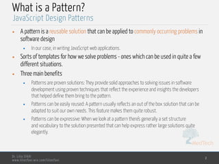 MedTech
Dr. Lilia SFAXI
www.liliasfaxi.wix.com/liliasfaxi
What is a Pattern?
• A pattern is a reusable solution that can be applied to commonly occurring problems in
software design
• In our case, in writing JavaScript web applications.
• Sorts of templates for how we solve problems - ones which can be used in quite a few
different situations.
• Three main benefits
• Patterns are proven solutions: They provide solid approaches to solving issues in software
development using proven techniques that reflect the experience and insights the developers
that helped define them bring to the pattern.
• Patterns can be easily reused: A pattern usually reflects an out of the box solution that can be
adapted to suit our own needs. This feature makes them quite robust.
• Patterns can be expressive: When we look at a pattern there’s generally a set structure
and vocabulary to the solution presented that can help express rather large solutions quite
elegantly.
2
JavaScript Design Patterns
 