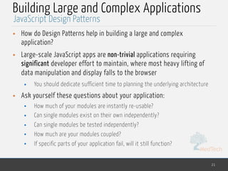 MedTech
Building Large and Complex Applications
• How do Design Patterns help in building a large and complex
application?
• Large-scale JavaScript apps are non-trivial applications requiring
significant developer effort to maintain, where most heavy lifting of
data manipulation and display falls to the browser
• You should dedicate sufficient time to planning the underlying architecture
• Ask yourself these questions about your application:
• How much of your modules are instantly re-usable?
• Can single modules exist on their own independently?
• Can single modules be tested independently?
• How much are your modules coupled?
• If specific parts of your application fail, will it still function?
21
JavaScript Design Patterns
 