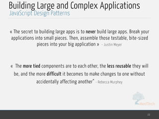 MedTech
Building Large and Complex Applications
« The secret to building large apps is to never build large apps. Break your
applications into small pieces. Then, assemble those testable, bite-sized
pieces into your big application » - Justin Meyer
«  The more tied components are to each other, the less reusable they will
be, and the more difficult it becomes to make changes to one without
accidentally affecting another” - Rebecca Murphey
22
JavaScript Design Patterns
 