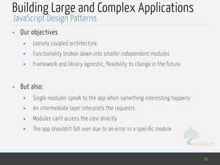 MedTech
Building Large and Complex Applications
• Our objectives
• Loosely coupled architecture
• Functionality broken down into smaller independent modules
• Framework and library agnostic, flexibility to change in the future
• But also:
• Single modules speak to the app when something interesting happens
• An intermediate layer interprets the requests
• Modules can’t access the core directly
• The app shouldn’t fall over due to an error in a specific module
23
JavaScript Design Patterns
 