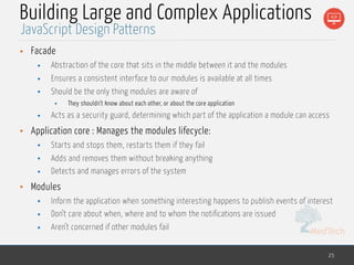 MedTech
Building Large and Complex Applications
• Facade
• Abstraction of the core that sits in the middle between it and the modules
• Ensures a consistent interface to our modules is available at all times
• Should be the only thing modules are aware of
• They shouldn’t know about each other, or about the core application
• Acts as a security guard, determining which part of the application a module can access
• Application core : Manages the modules lifecycle:
• Starts and stops them, restarts them if they fail
• Adds and removes them without breaking anything
• Detects and manages errors of the system
• Modules
• Inform the application when something interesting happens to publish events of interest
• Don’t care about when, where and to whom the notifications are issued
• Aren’t concerned if other modules fail
25
JavaScript Design Patterns
 