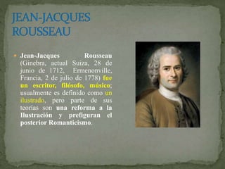  Jean-Jacques Rousseau
(Ginebra, actual Suiza, 28 de
junio de 1712, Ermenonville,
Francia, 2 de julio de 1778) fue
un escritor, filósofo, músico;
usualmente es definido como un
ilustrado, pero parte de sus
teorías son una reforma a la
Ilustración y prefiguran el
posterior Romanticismo.
 