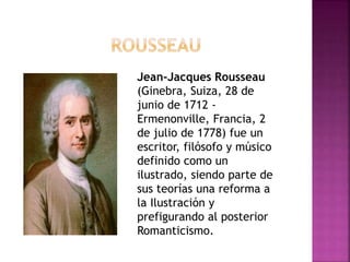 Jean-Jacques Rousseau
(Ginebra, Suiza, 28 de
junio de 1712 -
Ermenonville, Francia, 2
de julio de 1778) fue un
escritor, filósofo y músico
definido como un
ilustrado, siendo parte de
sus teorías una reforma a
la Ilustración y
prefigurando al posterior
Romanticismo.
 