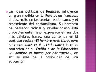  Las ideas políticas de Rousseau influyeron
en gran medida en la Revolución francesa,
el desarrollo de las teorías republicanas y el
crecimiento del nacionalismo. Su herencia
de pensador radical y revolucionario está
probablemente mejor expresada en sus dos
más célebres frases, una contenida en El
contrato social: «El hombre nace libre, pero
en todos lados está encadenado»; la otra,
contenida en su Emilio o de la Educación:
«El hombre es bueno por naturaleza», de
ahí su idea de la posibilidad de una
educación.
 