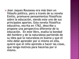  Jean Jaques Rousseau era más bien un
filósofo político, pero a través de su novela
Emilio, promueve pensamientos filosóficos
sobre la educación, siendo este uno de sus
principales aportes. Esta novela filosófica
educativa, escrita en 1762, describe y
propone una perspectiva diferente de la
educación. En este libro, exalta la bondad
del hombre y de la naturaleza partiendo de
su idea que la naturaleza es buena y que el
niño debe aprender por sí mismo en ella,
quiere que el niño aprenda a hacer las cosas,
que tenga motivos para hacerlas por sí
mismo.
 