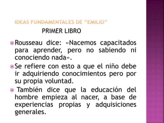 PRIMER LIBRO
Rousseau dice: «Nacemos capacitados
para aprender, pero no sabiendo ni
conociendo nada».
Se refiere con esto a que el niño debe
ir adquiriendo conocimientos pero por
su propia voluntad.
 También dice que la educación del
hombre empieza al nacer, a base de
experiencias propias y adquisiciones
generales.
 