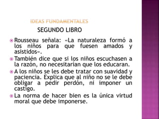 SEGUNDO LIBRO
 Rousseau señala: «La naturaleza formó a
los niños para que fuesen amados y
asistidos».
 También dice que si los niños escuchasen a
la razón, no necesitarían que los educaran.
 A los niños se les debe tratar con suavidad y
paciencia. Explica que al niño no se le debe
obligar a pedir perdón, ni imponer un
castigo.
 La norma de hacer bien es la única virtud
moral que debe imponerse.
 